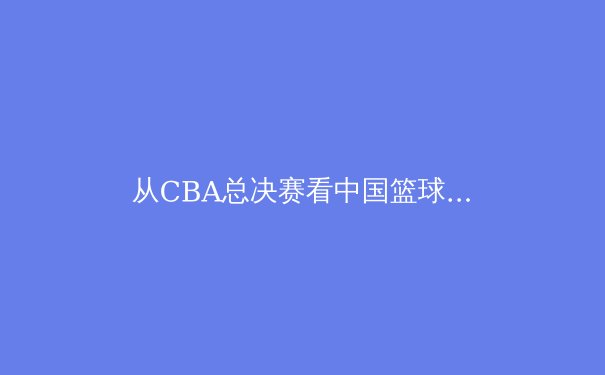 从CBA总决赛看中国篮球的战术演进与人才培养困局 - 4