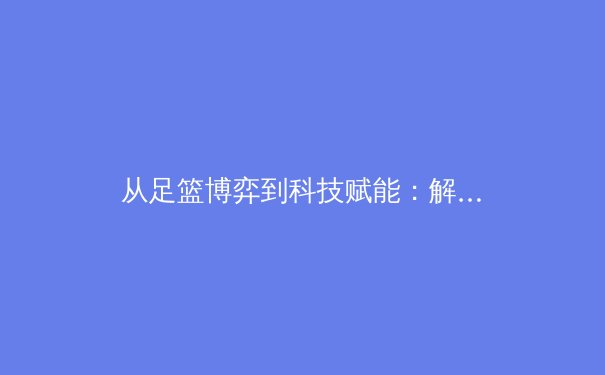 从足篮博弈到科技赋能：解析现代体育产业发展的深层逻辑与未来趋势 - 2