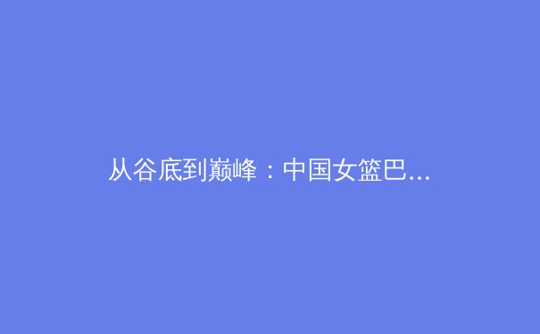 从谷底到巅峰：中国女篮巴黎奥运周期背后的科技赋能与体系革新 - 4